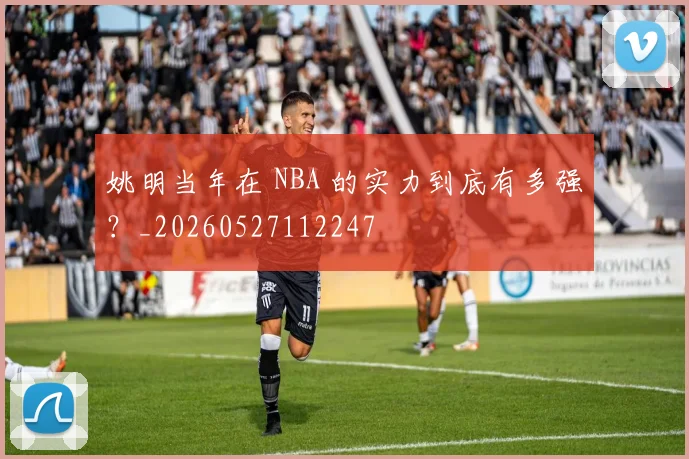 姚明当年在 NBA 的实力到底有多强?_20260527112247