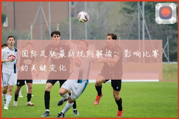 国际足联最新规则解读:影响比赛的关键变化