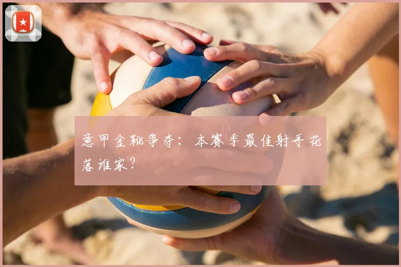 意甲金靴争夺:本赛季最佳射手花落谁家?