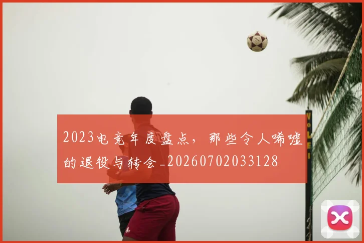 2023电竞年度盘点，那些令人唏嘘的退役与转会_20260702033128