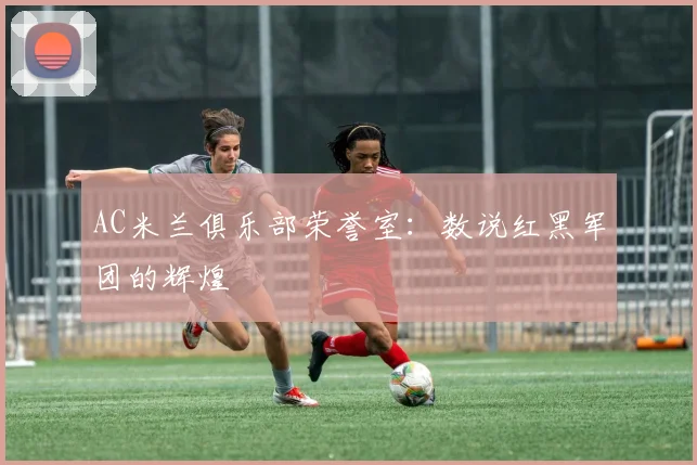 AC米兰俱乐部荣誉室:数说红黑军团的辉煌