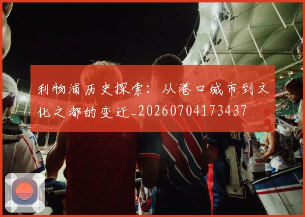 利物浦历史探索：从港口城市到文化之都的变迁_20260704173437