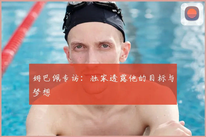 姆巴佩专访：独家透露他的目标与梦想