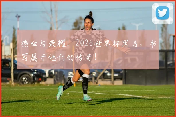 热血与荣耀！2026世界杯黑马，书写属于他们的传奇！