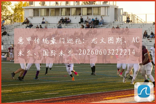 意甲传统豪门巡礼:尤文图斯、AC米兰、国际米兰_20260603222214