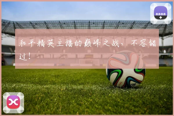 和平精英主播的巅峰之战，不容错过！