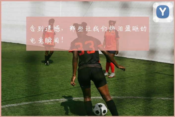 告别遗憾，那些让我们热泪盈眶的电竞瞬间！