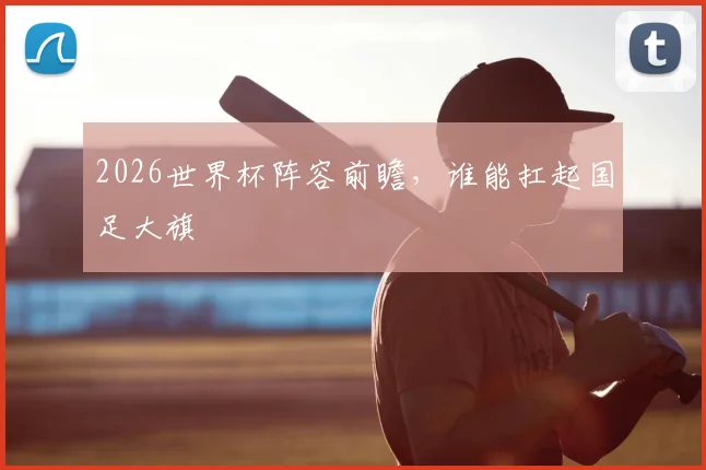 2026世界杯阵容前瞻，谁能扛起国足大旗