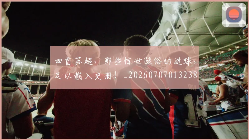 回首苏超,那些惊世骇俗的进球,足以载入史册!_20260707013238