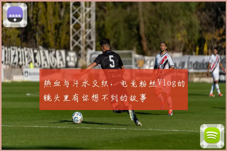 热血与汗水交织，电竞粉丝Vlog的镜头里有你想不到的故事