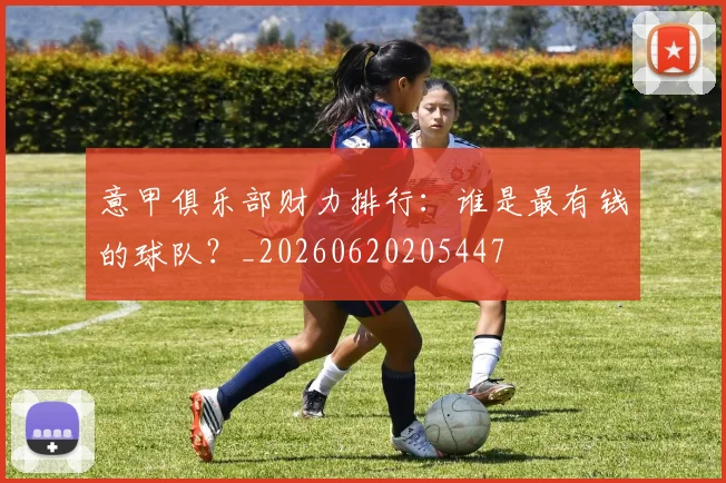 意甲俱乐部财力排行：谁是最有钱的球队？_20260620205447